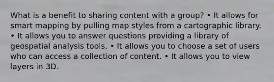 What is a benefit to sharing content with a group? • It allows for smart mapping by pulling map styles from a cartographic library. • It allows you to answer questions providing a library of geospatial analysis tools. • It allows you to choose a set of users who can access a collection of content. • It allows you to view layers in 3D.