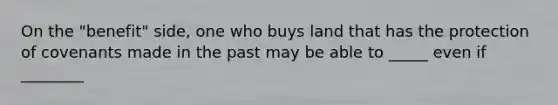 On the "benefit" side, one who buys land that has the protection of covenants made in the past may be able to _____ even if ________