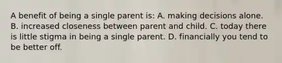 A benefit of being a single parent is: A. making decisions alone. B. increased closeness between parent and child. C. today there is little stigma in being a single parent. D. financially you tend to be better off.