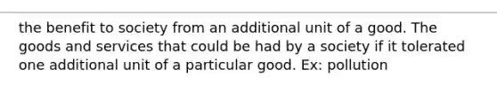 the benefit to society from an additional unit of a good. The goods and services that could be had by a society if it tolerated one additional unit of a particular good. Ex: pollution