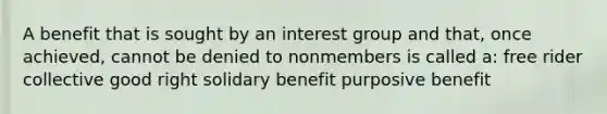 A benefit that is sought by an interest group and that, once achieved, cannot be denied to nonmembers is called a: free rider collective good right solidary benefit purposive benefit