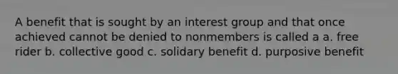 A benefit that is sought by an interest group and that once achieved cannot be denied to nonmembers is called a a. free rider b. collective good c. solidary benefit d. purposive benefit