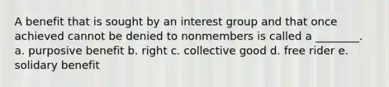 A benefit that is sought by an interest group and that once achieved cannot be denied to nonmembers is called a ________. a. purposive benefit b. right c. collective good d. free rider e. solidary benefit