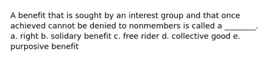 A benefit that is sought by an interest group and that once achieved cannot be denied to nonmembers is called a ________. a. right b. solidary benefit c. free rider d. collective good e. purposive benefit