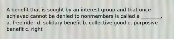 A benefit that is sought by an interest group and that once achieved cannot be denied to nonmembers is called a ________. a. free rider d. solidary benefit b. collective good e. purposive benefit c. right