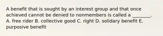 A benefit that is sought by an interest group and that once achieved cannot be denied to nonmembers is called a ________. A. free rider B. collective good C. right D. solidary benefit E. purposive benefit