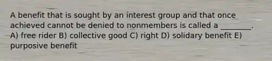 A benefit that is sought by an interest group and that once achieved cannot be denied to nonmembers is called a ________. A) free rider B) collective good C) right D) solidary benefit E) purposive benefit