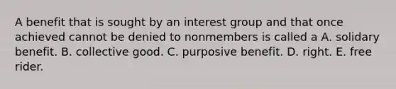 A benefit that is sought by an interest group and that once achieved cannot be denied to nonmembers is called a A. solidary benefit. B. collective good. C. purposive benefit. D. right. E. free rider.