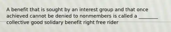 A benefit that is sought by an interest group and that once achieved cannot be denied to nonmembers is called a ________ collective good solidary benefit right free rider