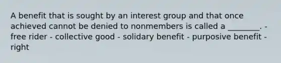 A benefit that is sought by an interest group and that once achieved cannot be denied to nonmembers is called a ________. - free rider - collective good - solidary benefit - purposive benefit - right