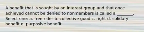 A benefit that is sought by an interest group and that once achieved cannot be denied to nonmembers is called a ________. Select one: a. free rider b. collective good c. right d. solidary benefit e. purposive benefit