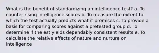 What is the benefit of standardizing an intelligence test? a. To counter rising intelligence scores b. To measure the extent to which the test actually predicts what it promises c. To provide a basis for comparing scores against a pretested group d. To determine if the est yields dependably consistent results e. To calculate the relative effects of nature and nurture on intelligence