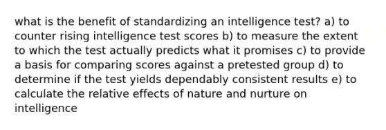 what is the benefit of standardizing an intelligence test? a) to counter rising intelligence test scores b) to measure the extent to which the test actually predicts what it promises c) to provide a basis for comparing scores against a pretested group d) to determine if the test yields dependably consistent results e) to calculate the relative effects of nature and nurture on intelligence