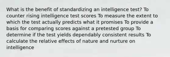 What is the benefit of standardizing an intelligence test? To counter rising intelligence test scores To measure the extent to which the test actually predicts what it promises To provide a basis for comparing scores against a pretested group To determine if the test yields dependably consistent results To calculate the relative effects of nature and nurture on intelligence