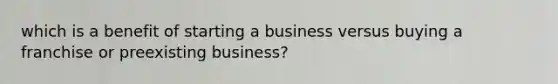 which is a benefit of starting a business versus buying a franchise or preexisting business?