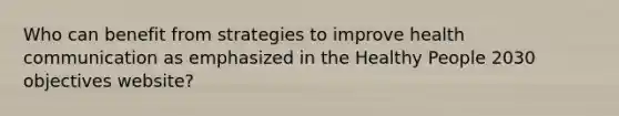 Who can benefit from strategies to improve health communication as emphasized in the Healthy People 2030 objectives website?