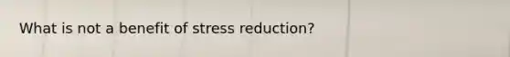 What is not a benefit of stress reduction?