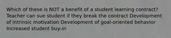 Which of these is NOT a benefit of a student learning contract? Teacher can sue student if they break the contract Development of intrinsic motivation Development of goal-oriented behavior Increased student buy-in