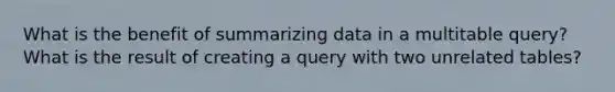 What is the benefit of summarizing data in a multitable query? What is the result of creating a query with two unrelated tables?