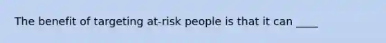 The benefit of targeting at-risk people is that it can ____