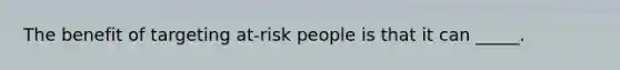 The benefit of targeting at-risk people is that it can _____.