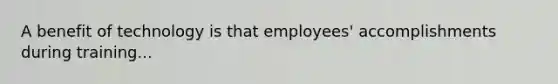 A benefit of technology is that employees' accomplishments during training...