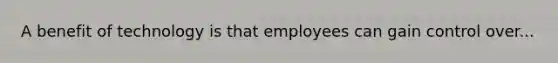 A benefit of technology is that employees can gain control over...