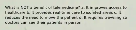 What is NOT a benefit of telemedicine? a. It improves access to healthcare b. It provides real-time care to isolated areas c. It reduces the need to move the patient d. It requires traveling so doctors can see their patients in person