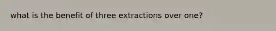 what is the benefit of three extractions over one?