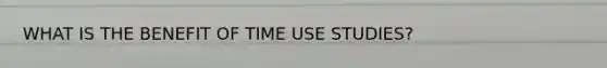 WHAT IS THE BENEFIT OF TIME USE STUDIES?