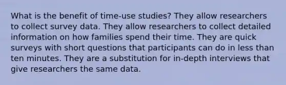 What is the benefit of time-use studies? They allow researchers to collect survey data. They allow researchers to collect detailed information on how families spend their time. They are quick surveys with short questions that participants can do in less than ten minutes. They are a substitution for in-depth interviews that give researchers the same data.