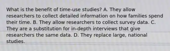 What is the benefit of time-use studies? A. They allow researchers to collect detailed information on how families spend their time. B. They allow researchers to collect survey data. C. They are a substitution for in-depth interviews that give researchers the same data. D. They replace large, national studies.