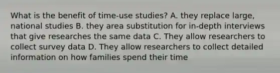 What is the benefit of time-use studies? A. they replace large, national studies B. they area substitution for in-depth interviews that give researches the same data C. They allow researchers to collect survey data D. They allow researchers to collect detailed information on how families spend their time