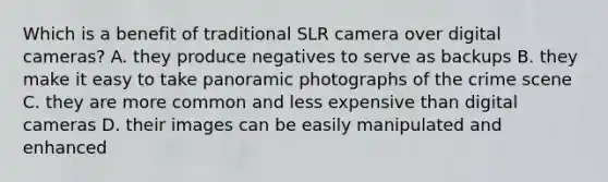 Which is a benefit of traditional SLR camera over digital cameras? A. they produce negatives to serve as backups B. they make it easy to take panoramic photographs of the crime scene C. they are more common and less expensive than digital cameras D. their images can be easily manipulated and enhanced