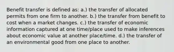 Benefit transfer is defined as: a.) the transfer of allocated permits from one firm to another. b.) the transfer from benefit to cost when a market changes. c.) the transfer of economic information captured at one time/place used to make inferences about economic value at another place/time. d.) the transfer of an environmental good from one place to another.