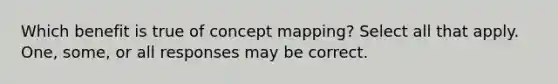 Which benefit is true of concept mapping? Select all that apply. One, some, or all responses may be correct.