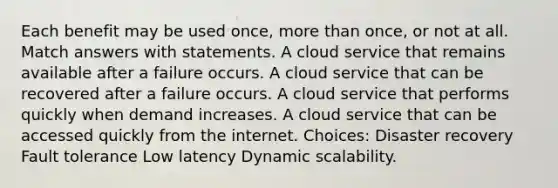 Each benefit may be used once, <a href='https://www.questionai.com/knowledge/keWHlEPx42-more-than' class='anchor-knowledge'>more than</a> once, or not at all. Match answers with statements. A cloud service that remains available after a failure occurs. A cloud service that can be recovered after a failure occurs. A cloud service that performs quickly when demand increases. A cloud service that can be accessed quickly from the internet. Choices: Disaster recovery Fault tolerance Low latency Dynamic scalability.