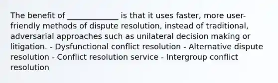 The benefit of _____________ is that it uses faster, more user-friendly methods of dispute resolution, instead of traditional, adversarial approaches such as unilateral decision making or litigation. - Dysfunctional conflict resolution - Alternative dispute resolution - Conflict resolution service - Intergroup conflict resolution