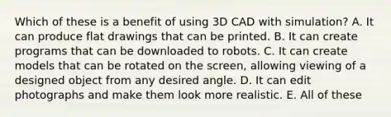 Which of these is a benefit of using 3D CAD with simulation? A. It can produce flat drawings that can be printed. B. It can create programs that can be downloaded to robots. C. It can create models that can be rotated on the screen, allowing viewing of a designed object from any desired angle. D. It can edit photographs and make them look more realistic. E. All of these