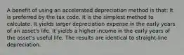 A benefit of using an accelerated depreciation method is that: It is preferred by the tax code. It is the simplest method to calculate. It yields larger depreciation expense in the early years of an asset's life. It yields a higher income in the early years of the asset's useful life. The results are identical to straight-line depreciation.