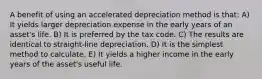 A benefit of using an accelerated depreciation method is that: A) It yields larger depreciation expense in the early years of an asset's life. B) It is preferred by the tax code. C) The results are identical to straight-line depreciation. D) It is the simplest method to calculate. E) It yields a higher income in the early years of the asset's useful life.