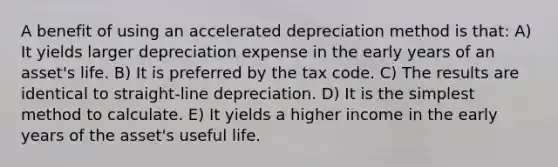 A benefit of using an accelerated depreciation method is that: A) It yields larger depreciation expense in the early years of an asset's life. B) It is preferred by the tax code. C) The results are identical to straight-line depreciation. D) It is the simplest method to calculate. E) It yields a higher income in the early years of the asset's useful life.