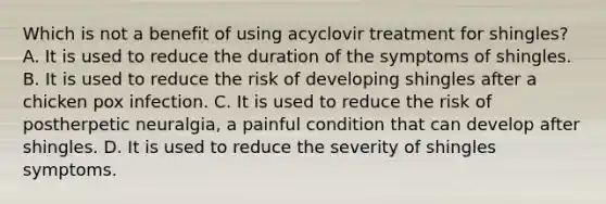 Which is not a benefit of using acyclovir treatment for shingles? A. It is used to reduce the duration of the symptoms of shingles. B. It is used to reduce the risk of developing shingles after a chicken pox infection. C. It is used to reduce the risk of postherpetic neuralgia, a painful condition that can develop after shingles. D. It is used to reduce the severity of shingles symptoms.