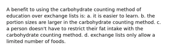 ​A benefit to using the carbohydrate counting method of education over exchange lists is: a. ​it is easier to learn. b. ​the portion sizes are larger in the carbohydrate counting method. c. ​a person doesn't have to restrict their fat intake with the carbohydrate counting method. d. ​exchange lists only allow a limited number of foods.