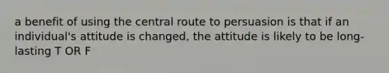 a benefit of using the central route to persuasion is that if an individual's attitude is changed, the attitude is likely to be long-lasting T OR F