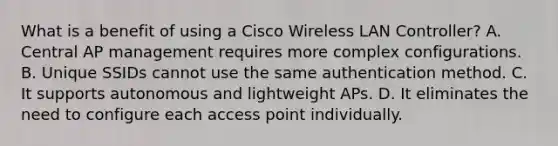 What is a benefit of using a Cisco Wireless LAN Controller? A. Central AP management requires more complex configurations. B. Unique SSIDs cannot use the same authentication method. C. It supports autonomous and lightweight APs. D. It eliminates the need to configure each access point individually.