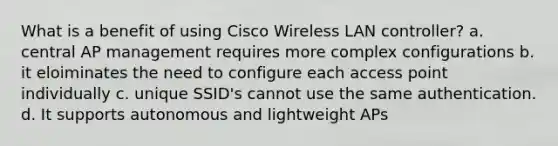 What is a benefit of using Cisco Wireless LAN controller? a. central AP management requires more complex configurations b. it eloiminates the need to configure each access point individually c. unique SSID's cannot use the same authentication. d. It supports autonomous and lightweight APs