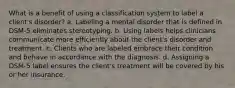 What is a benefit of using a classification system to label a client's disorder? a. Labeling a mental disorder that is defined in DSM-5 eliminates stereotyping. b. Using labels helps clinicians communicate more efficiently about the client's disorder and treatment. c. Clients who are labeled embrace their condition and behave in accordance with the diagnosis. d. Assigning a DSM-5 label ensures the client's treatment will be covered by his or her insurance.