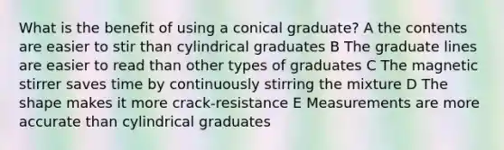 What is the benefit of using a conical graduate? A the contents are easier to stir than cylindrical graduates B The graduate lines are easier to read than other types of graduates C The magnetic stirrer saves time by continuously stirring the mixture D The shape makes it more crack-resistance E Measurements are more accurate than cylindrical graduates