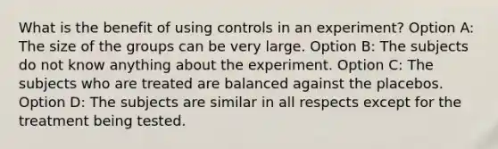 What is the benefit of using controls in an experiment? Option A: The size of the groups can be very large. Option B: The subjects do not know anything about the experiment. Option C: The subjects who are treated are balanced against the placebos. Option D: The subjects are similar in all respects except for the treatment being tested.